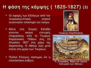 Η φάση της κάμψης ( 1825-1827)                                    (3)

    Οι σφαγές των Ελλήνων από τον
     τουρκοαιγυπτιακό        στρατό
     συγκίνησαν ολόκληρο τον κόσμο.

    Μόνο     στη   Στερεά   Ελλάδα
     γίνονται     ακόμη     επιτυχείς      Γεώργιος Καραϊσκάκης
     επιχειρήσεις από το Γεώργιο
     Καραïσκάκη. Πέθανε στις 23
     Απριλίου 1827 στη μάχη της
     Ακρόπολης. Η Αθήνα λίγο μετά
     έπεσε στα χέρια των Τούρκων.

    Πολλοί Έλληνες πίστεψαν ότι η
     επανάσταση έσβηνε.                 Π. Ζωγράφος, Μάχη και πρώτη
                                            πολιορκία των Αθηνών
 