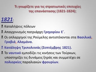 1821:
 Καταλήψεις πόλεων
 Απαγχονισμός πατριάρχη Γρηγορίου Ε΄.
 Οι οπλαρχηγοί της Ρούμελης αντιστέκονται στα Βασιλικά,
Γραβιά, Αλαμάνα.
 Κατάληψη Τριπολιτσάς (Σεπτέμβρης 1821).
 Το ναυτικό εμποδίζει τις κινήσεις των Τούρκων,
υποστηρίζει τις δυνάμεις ξηράς και συμμετέχει σε
πολιορκίες παραλιακών φρουρίων.
 