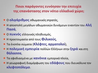 Ποιοι παράγοντες ευνόησαν την επιτυχία
της επανάστασης στον νότιο ελλαδικό χώρο;
 Ο ολιγάριθμος οθωμανικός στρατός,
 Η αποστολή μεγάλων οθωμανικών δυνάμεων εναντίον του Αλή
Πασά,
 Ο πυκνός ελληνικός πληθυσμός,
 Η προετοιμασία από τους Φιλικούς,
 Τα ένοπλα σώματα (Κλέφτες, αρματολοί),
 Η πολεμική εμπειρία πολλών Ελλήνων στην ξηρά καιστη
θάλασσα,
 Τα εφοδιασμένα με κανόνια εμπορικά πλοία,
 Η γεωγραφική διαμόρφωση του εδάφους που διευκόλυνετον
κλεφτοπόλεμο.
 