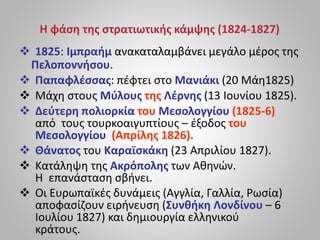 Η φάση της στρατιωτικής κάμψης (1824-1827)
 1825: Ιμπραήμ ανακαταλαμβάνει μεγάλο μέρος της
Πελοποννήσου.
 Παπαφλέσσας: πέφτει στο Μανιάκι (20 Μάη1825)
 Μάχη στους Μύλους της Λέρνης (13 Ιουνίου 1825).
 Δεύτερη πολιορκία του Μεσολογγίου (1825-6)
από τους τουρκοαιγυπτίους – έξοδος του
Μεσολογγίου (Απρίλης 1826).
 Θάνατος του Καραϊσκάκη (23 Απριλίου 1827).
 Κατάληψη της Ακρόπολης των Αθηνών.
Η επανάσταση σβήνει.
 Οι Ευρωπαϊκές δυνάμεις (Αγγλία, Γαλλία, Ρωσία)
αποφασίζουν ειρήνευση (Συνθήκη Λονδίνου – 6
Ιουλίου 1827) και δημιουργία ελληνικού
κράτους.
 