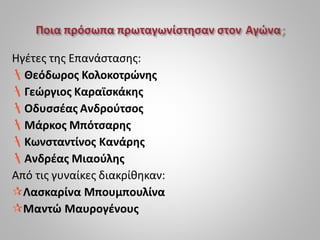 Ηγέτες της Επανάστασης:
Θεόδωρος Κολοκοτρώνης
Γεώργιος Καραϊσκάκης
Οδυσσέας Ανδρούτσος
Μάρκος Μπότσαρης
Κωνσταντίνος Κανάρης
Ανδρέας Μιαούλης
Από τις γυναίκες διακρίθηκαν:
Λασκαρίνα Μπουμπουλίνα
Μαντώ Μαυρογένους
 
