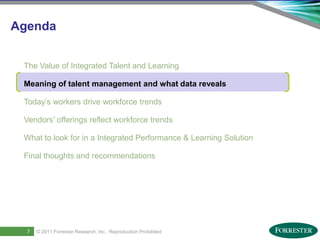 Agenda


     The Value of Integrated Talent and Learning

     Meaning of talent management and what data reveals

     Today’s workers drive workforce trends

     Vendors’ offerings reflect workforce trends

     What to look for in a Integrated Performance & Learning Solution

     Final thoughts and recommendations




9
       7    © 2011 ForresterSaba Software, Inc. AllReproduction Prohibited
    Saba Confidential
                   | © 2011
                             Research, Inc. rights reserved.
 