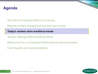 Agenda


      The Value of Integrated Talent and Learning

      Meaning of talent management and what data reveals

      Today’s workers drive workforce trends

      Vendors’ offerings reflect workforce trends

      What to look for in a Integrated Performance & Learning Solution

      Final thoughts and recommendations




16
     14      © 2011 ForresterSaba Software, Inc. AllReproduction Prohibited
     Saba Confidential
                    | © 2011
                              Research, Inc. rights reserved.
 