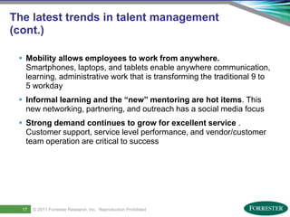 The latest trends in talent management
(cont.)

      Mobility allows employees to work from anywhere.
       Smartphones, laptops, and tablets enable anywhere communication,
       learning, administrative work that is transforming the traditional 9 to
       5 workday
      Informal learning and the “new” mentoring are hot items. This
       new networking, partnering, and outreach has a social media focus
      Strong demand continues to grow for excellent service .
       Customer support, service level performance, and vendor/customer
       team operation are critical to success




19
      17     © 2011 ForresterSaba Software, Inc. AllReproduction Prohibited
     Saba Confidential
                    | © 2011
                              Research, Inc. rights reserved.
 