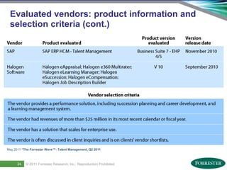 Evaluated vendors: product information and
 selection criteria (cont.)




May 2011 “The Forrester Wave™: Talent Management, Q2 2011




29
      24     © 2011 ForresterSaba Software, Inc. AllReproduction Prohibited
     Saba Confidential
                    | © 2011
                              Research, Inc. rights reserved.
 