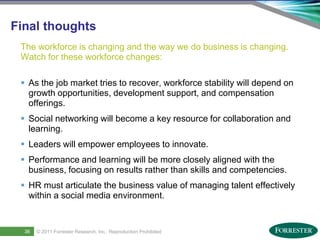 Final thoughts
     The workforce is changing and the way we do business is changing.
     Watch for these workforce changes:

      As the job market tries to recover, workforce stability will depend on
       growth opportunities, development support, and compensation
       offerings.
      Social networking will become a key resource for collaboration and
       learning.
      Leaders will empower employees to innovate.
      Performance and learning will be more closely aligned with the
       business, focusing on results rather than skills and competencies.
      HR must articulate the business value of managing talent effectively
       within a social media environment.



48
      36     © 2011 ForresterSaba Software, Inc. AllReproduction Prohibited
     Saba Confidential
                    | © 2011
                              Research, Inc. rights reserved.
 