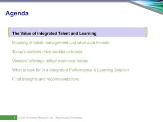 Agenda


     The Value of Integrated Talent and Learning

     Meaning of talent management and what data reveals

     Today’s workers drive workforce trends

     Vendors’ offerings reflect workforce trends

     What to look for in a Integrated Performance & Learning Solution

     Final thoughts and recommendations




5
       3    © 2011 ForresterSaba Software, Inc. AllReproduction Prohibited
    Saba Confidential
                   | © 2011
                             Research, Inc. rights reserved.
 