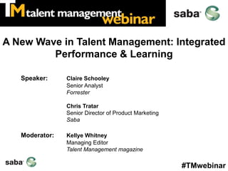 A New Wave in Talent Management: Integrated
         Performance & Learning

   Speaker:     Claire Schooley
                Senior Analyst
                Forrester

                Chris Tratar
                Senior Director of Product Marketing
                Saba

   Moderator:   Kellye Whitney
                Managing Editor
                Talent Management magazine

                                                       #TMwebinar
 