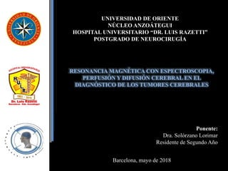 UNIVERSIDAD DE ORIENTE
NÚCLEO ANZOÁTEGUI
HOSPITAL UNIVERSITARIO “DR. LUIS RAZETTI”
POSTGRADO DE NEUROCIRUGÍA
RESONANCIA MAGNÉTICA CON ESPECTROSCOPIA,
PERFUSIÓN Y DIFUSIÓN CEREBRAL EN EL
DIAGNÓSTICO DE LOS TUMORES CEREBRALES
Ponente:
Dra. Solórzano Lorimar
Residente de Segundo Año
Barcelona, mayo de 2018
 