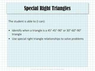 Special Right Triangles
The student is able to (I can):
• Identify when a triangle is a 45°-45°-90° or 30°-60°-90°
triangle
• Use special right triangle relationships to solve problems
 