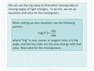 We can use the trig ratios to find either missing sides or
missing angles of right triangles. To do this, we set up
equations and solve for the missing part.
When setting up your equation, use the following
pattern:
where “trig” is sine, cosine, or tangent ratio, A is the
angle, and the two sides are the ones that go with that
ratio. Now solve for the missing piece.
( )° =
side
trig
side
A
 