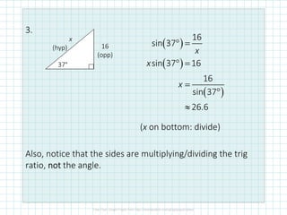 3.
Also, notice that the sides are multiplying/dividing the trig
ratio, notnotnotnot the angle.
x
(hyp) 16
(opp)
37°
( )
( )
( )
° =
° =
=
°
≈
16
sin 37
sin 37 16
16
sin 37
26.6
x
x
x
(x on bottom: divide)
 