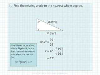 III. Find the missing angle to the nearest whole degree.
26 (hyp)
19 (opp)
x°
1
19
sin
26
19
sin
26
47
x
x −
° =
 
=  
 
≈ °
You’ll learn more about
this in Algebra II, but a
function and its inverse
cancel each other out.
So
( )−
° = °1
sin sinx x
 