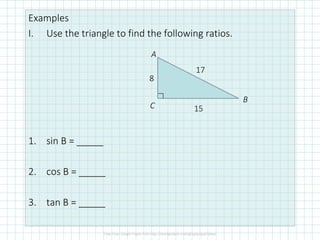 Examples
I. Use the triangle to find the following ratios.
1. sin B = _____
2. cos B = _____
3. tan B = _____
A
B
C
8
15
17
 
