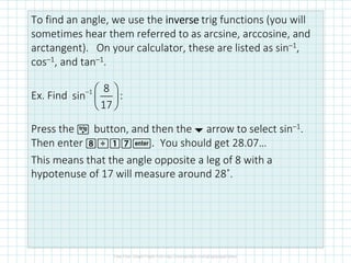 To find an angle, we use the inverseinverseinverseinverse trig functions (you will
sometimes hear them referred to as arcsine, arccosine, and
arctangent). On your calculator, these are listed as sin–1,
cos–1, and tan–1.
Ex. Find :
Press the µ button, and then the ¤ arrow to select sin–1.
Then enter 8p17·. You should get 28.07…
This means that the angle opposite a leg of 8 with a
hypotenuse of 17 will measure around 28˚.
1 8
sin
17
−  
 
 
 