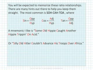 You will be expected to memorize these ratio relationships.
There are many hints out there to help you keep them
straight. The most common is SOHSOHSOHSOH----CAHCAHCAHCAH----TOATOATOATOA , where
A mnemonic I like is “Some Old Hippie Caught Another
Hippie Trippin’ On Acid.”
Or “Silly Old Hitler Couldn’t Advance His Troops Over Africa.”
pp
in
yp
O
S
H
=
dj
os
yp
A
C
H
=
pp
an
dj
O
T
A
=
 