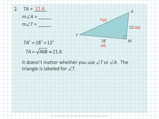 2. TA = _____
m∠A = _____
m∠T = _____
It doesn’t matter whether you use ∠T or ∠A. The
triangle is labeled for ∠T.
12
18
T
A
M2 2 2
18 12
468 21.6
TA
TA
= +
= ≈
hyp
opp
adj
21.6
 