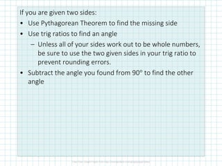If you are given two sides:
• Use Pythagorean Theorem to find the missing side
• Use trig ratios to find an angle
– Unless all of your sides work out to be whole numbers,
be sure to use the two given sides in your trig ratio to
prevent rounding errors.
• Subtract the angle you found from 90° to find the other
angle
 