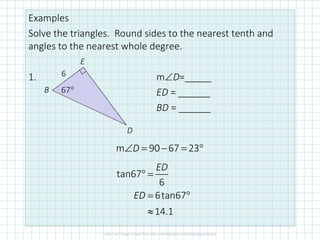 Examples
Solve the triangles. Round sides to the nearest tenth and
angles to the nearest whole degree.
1. m∠D=_____
ED = ______
BD = ______
6
67°B
E
D
tan67
6
6tan67
14.1
ED
ED
° =
= °
≈
m 90 67 23D∠ = − = °
 