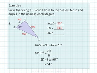 Examples
Solve the triangles. Round sides to the nearest tenth and
angles to the nearest whole degree.
1. m∠D=_____
ED = ______
BD = ______
6
67°B
E
D
adj
opp
hyp
tan67
6
6tan67
14.1
ED
ED
° =
= °
≈
m 90 67 23D∠ = − = °
23°
14.1
 
