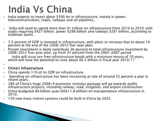  India expects to invest about $500 bn in infrastructure, mainly in power,
telecommunication, roads, railways and oil pipelines,
 India will need to spend more than $1 trillion on infrastructure from 2010 to 2019, with
roads requiring $427 billion, power $288 billion and railways $281 billion, according to
Goldman Sachs.
 7.5 percent of GDP is invested in infrastructure, with plans to increase that to about 10
percent at the end of the 2008-2012 five-year plan.
 Private investment is likely contribute 36 percent to total infrastructure investment by
2008-2012 five-year plan, up from 25 percent from the 2002-2007 period
India will issue tax-free infrastructure bonds with a minimum tenure of 10 years,
which will have the potential to raise about $6.5 billion in fiscal year 2010/11

 China's Infrastructure
 China spends 11% of its GDP on infrastructure.
 Spending on infrastructure has been increasing at rate of around 25 percent a year in
recent years.
 38% of China's huge 2008-9 economic stimulus package will go towards public
infrastructure projects, including railway, road, irrigation, and airport construction.
 China budgeted 80 billion yuan (US$11.8 billion) on transportation infrastructure in
2010.
 170 new mass-transit systems could be built in China by 2025.
 