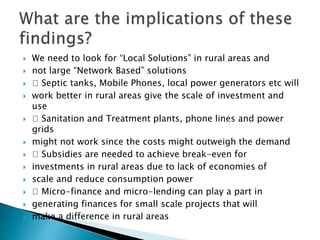  We need to look for “Local Solutions” in rural areas and
 not large “Network Based” solutions
 􀂅 Septic tanks, Mobile Phones, local power generators etc will
 work better in rural areas give the scale of investment and
use
 􀂅 Sanitation and Treatment plants, phone lines and power
grids
 might not work since the costs might outweigh the demand
 􀂅 Subsidies are needed to achieve break-even for
 investments in rural areas due to lack of economies of
 scale and reduce consumption power
 􀂅 Micro-finance and micro-lending can play a part in
 generating finances for small scale projects that will
 make a difference in rural areas
 