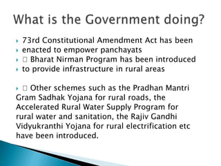  73rd Constitutional Amendment Act has been
 enacted to empower panchayats
 􀂅 Bharat Nirman Program has been introduced
 to provide infrastructure in rural areas
 􀂅 Other schemes such as the Pradhan Mantri
Gram Sadhak Yojana for rural roads, the
Accelerated Rural Water Supply Program for
rural water and sanitation, the Rajiv Gandhi
Vidyukranthi Yojana for rural electrification etc
have been introduced.
 