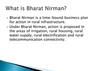  Bharat Nirman is a time-bound business plan
for action in rural infrastructure.
 Under Bharat Nirman, action is proposed in
the areas of irrigation, rural housing, rural
water supply, rural electrification and rural
telecommunication connectivity.
 