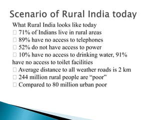What Rural India looks like today
􀂄 71% of Indians live in rural areas
􀂄 89% have no access to telephones
􀂄 52% do not have access to power
􀂄 10% have no access to drinking water, 91%
have no access to toilet facilities
􀂄 Average distance to all weather roads is 2 km
􀂄 244 million rural people are “poor”
􀂄 Compared to 80 million urban poor
 