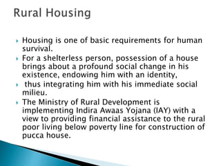  Housing is one of basic requirements for human
survival.
 For a shelterless person, possession of a house
brings about a profound social change in his
existence, endowing him with an identity,
 thus integrating him with his immediate social
milieu.
 The Ministry of Rural Development is
implementing Indira Awaas Yojana (IAY) with a
view to providing financial assistance to the rural
poor living below poverty line for construction of
pucca house.
 