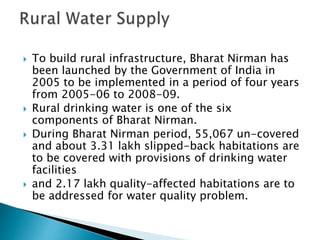  To build rural infrastructure, Bharat Nirman has
been launched by the Government of India in
2005 to be implemented in a period of four years
from 2005-06 to 2008-09.
 Rural drinking water is one of the six
components of Bharat Nirman.
 During Bharat Nirman period, 55,067 un-covered
and about 3.31 lakh slipped-back habitations are
to be covered with provisions of drinking water
facilities
 and 2.17 lakh quality-affected habitations are to
be addressed for water quality problem.
 