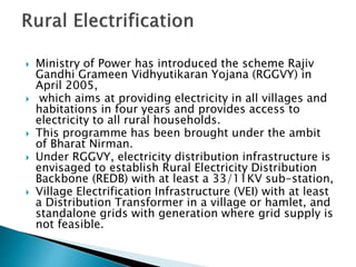  Ministry of Power has introduced the scheme Rajiv
Gandhi Grameen Vidhyutikaran Yojana (RGGVY) in
April 2005,
 which aims at providing electricity in all villages and
habitations in four years and provides access to
electricity to all rural households.
 This programme has been brought under the ambit
of Bharat Nirman.
 Under RGGVY, electricity distribution infrastructure is
envisaged to establish Rural Electricity Distribution
Backbone (REDB) with at least a 33/11KV sub-station,
 Village Electrification Infrastructure (VEI) with at least
a Distribution Transformer in a village or hamlet, and
standalone grids with generation where grid supply is
not feasible.
 