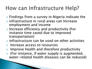  Findings from a survey in Nigeria indicate the
 infrastructure in rural areas can Increase
employment and income
 Increase efficiency and productivity (For
instance time saved due to improved
transportation)
 infrastructure can be used on other activities
 Increase access to resources
 Improve health and therefore productivity
 (For instance, if water supply is augmented,
water-related health diseases can be reduced)
 