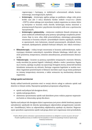 Projekt „Model systemu wdrażania i upowszechniania kształcenia na odległość w uczeniu się przez całe życie”
Projekt współfinansowany ze środków Unii Europejskiej w ramach Europejskiego Funduszu Społecznego
Podstawy hotelarstwa
10
regenerujący i hartujący, w niektórych schorzeniach układu kostno-
stawowego, neurologicznych, otyłości;
o krioterapię – krioterapia ogólna polega na poddaniu całego ciała przez
krótki czas (do 3 min.) działaniu bardzo niskich temperatur (około
–150°C); celem zabiegu jest wywołanie reakcji organizmu na zimno, które
są korzystne w leczeniu wielu chorób; krioterapię można stosować u
przemęczonych fizycznie i psychicznie dorosłych osób oraz u sportowców
wyczynowych;
o krioterapię z gimnastyką – miejscowe oziębienie tkanek otrzymuje się
przez nadmuch ochłodzonym przy pomocy specjalnego urządzenia powie-
trzem. Daje to m.in. silny efekt przeciwbólowy, ułatwiający gimnastykę;
stosowana w leczeniu ostrych i przewlekłych stanów zapalnych, stawów,
w oparzeniach, rwie kulszowej, stanach pourazowych, obrzękach, krwa-
wieniach, dyskopatiach, żylakach kończyn dolnych, tzw. łokciu tenisisty i
in.
 Klimatoterapię – rodzaj terapii stosowanej w leczeniu uzdrowiskowym, wyko-
rzystujący działanie naturalnych czynników klimatu lokalnego, takich jak: czy-
stość powietrza, temperatura, ciśnienie atmosferyczne, promieniowanie słonecz-
ne itp.
 Talasoterapię – leczenie za pomocą czynników związanych z morzem: klimatu,
wody morskiej (w postaci kąpieli i inhalacji), okładu z mułu i powietrza. Kąpiąc
się w morzu, opalając na plaży czy spacerując brzegiem morza, mniej lub bardziej
świadomie wzmacnia się zdrowie. Hartując organizm kąpielami w wodzie mor-
skiej i kąpielami powietrznymi w klimacie morskim czyni się go mniej podatnym
na zmianę temperatury otoczenia, a także wzmacnia się mechanizmy obronne
organizmu.
Usługi opieki nad dziećmi
Każdy zakład hotelarski powinien mieć w swojej ofercie usługi w zakresie opieki nad
dziećmi w różnym wieku. Najczęściej spotykane propozycje usług dotyczą:
 opieki nad jednym lub dwojgiem dzieci,
 opieka nad grupą dzieci,
 ułatwienia sprawowania opieki nad dzieckiem przez rodzica poprzez wyposaże-
nie hotelu w różnorodny sprzęt dla dzieci.
Opieka nad jednym lub dwojgiem dzieci zapewniana jest przez obiekt hotelowy poprzez
zatrudnienie opiekunki do dziecka (posiadającej odpowiednie przygotowanie zawodo-
we i kwalifikacje), która za odpowiednią odpłatnością opiekuje się dziećmi. Najprost-
szym sposobem zapewnienia opieki nad grupą dzieci jest organizacja mini-przedszkola.
 