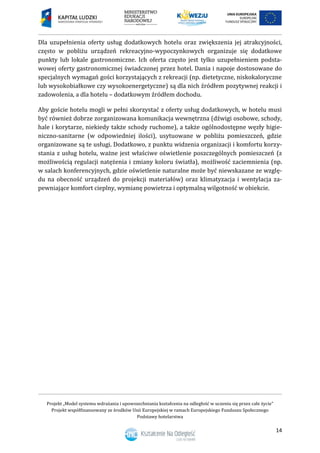 Projekt „Model systemu wdrażania i upowszechniania kształcenia na odległość w uczeniu się przez całe życie”
Projekt współfinansowany ze środków Unii Europejskiej w ramach Europejskiego Funduszu Społecznego
Podstawy hotelarstwa
14
Dla uzupełnienia oferty usług dodatkowych hotelu oraz zwiększenia jej atrakcyjności,
często w pobliżu urządzeń rekreacyjno-wypoczynkowych organizuje się dodatkowe
punkty lub lokale gastronomiczne. Ich oferta często jest tylko uzupełnieniem podsta-
wowej oferty gastronomicznej świadczonej przez hotel. Dania i napoje dostosowane do
specjalnych wymagań gości korzystających z rekreacji (np. dietetyczne, niskokaloryczne
lub wysokobiałkowe czy wysokoenergetyczne) są dla nich źródłem pozytywnej reakcji i
zadowolenia, a dla hotelu – dodatkowym źródłem dochodu.
Aby goście hotelu mogli w pełni skorzystać z oferty usług dodatkowych, w hotelu musi
być również dobrze zorganizowana komunikacja wewnętrzna (dźwigi osobowe, schody,
hale i korytarze, niekiedy także schody ruchome), a także ogólnodostępne węzły higie-
niczno-sanitarne (w odpowiedniej ilości), usytuowane w pobliżu pomieszczeń, gdzie
organizowane są te usługi. Dodatkowo, z punktu widzenia organizacji i komfortu korzy-
stania z usług hotelu, ważne jest właściwe oświetlenie poszczególnych pomieszczeń (z
możliwością regulacji natężenia i zmiany koloru światła), możliwość zaciemnienia (np.
w salach konferencyjnych, gdzie oświetlenie naturalne może być niewskazane ze wzglę-
du na obecność urządzeń do projekcji materiałów) oraz klimatyzacja i wentylacja za-
pewniające komfort cieplny, wymianę powietrza i optymalną wilgotność w obiekcie.
 