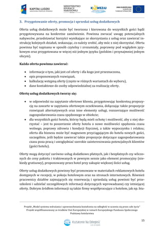 Projekt „Model systemu wdrażania i upowszechniania kształcenia na odległość w uczeniu się przez całe życie”
Projekt współfinansowany ze środków Unii Europejskiej w ramach Europejskiego Funduszu Społecznego
Podstawy hotelarstwa
15
3. Przygotowanie oferty, promocja i sprzedaż usług dodatkowych
Oferta usług dodatkowych może być tworzona i kierowana do wszystkich gości bądź
przygotowywana na konkretne zamówienie. Powinna zwracać uwagę potencjalnych
nabywców, przedstawiać korzyści wynikające ze skorzystania z usług oraz zawierać in-
strukcję kolejnych działań, wskazując, co należy zrobić, aby móc z niej skorzystać. Oferta
powinna być napisana w sposób czytelny i zrozumiały, poprawny pod względem języ-
kowym oraz przygotowana w więcej niż jednym języku (polskim i przynajmniej jednym
obcym).
Każda oferta powinna zawierać:
 informacje o tym, jaki jest cel oferty i dla kogo jest przeznaczona,
 opis proponowanych rozwiązań,
 kalkulację wstępną oferty (często w różnych wariantach do wyboru),
 dane kontaktowe do osoby odpowiedzialnej za realizację oferty.
Ofertę usług dodatkowych tworzy się:
 w odpowiedzi na zapytanie ofertowe klienta, przygotowując konkretną propozy-
cję na zawarte w zapytaniu ofertowym oczekiwania, dołączając także propozycje
rozwiązań alternatywnych oraz inne elementy usługi, rozszerzające możliwość
zagospodarowania czasu spędzonego w obiekcie;
 dla wszystkich gości hotelu, którzy będą mieli ochotę i możliwość, aby z niej sko-
rzystać – jest to poszerzenie oferty hotelu o nowe możliwości spędzenia czasu
wolnego, poprawy zdrowia i kondycji fizycznej, a także wypoczynku i relaksu;
oferta dla biznesu może być magnesem przyciągającym do hotelu nowych gości,
szczególnie, jeśli będzie zawierać także propozycje dotyczące zagospodarowania
czasu poza pracą i uwzględniać szerokie zainteresowania potencjalnych klientów
(gości hotelu).
Oferty mogą dotyczyć zarówno usług dodatkowo płatnych, jak i bezpłatnych czy wliczo-
nych do ceny pakietu i traktowanych w pewnym sensie jako element promocyjny (nie-
kiedy gratisowy), proponowany przez hotel przy zakupie większej ilości usług.
Oferty usług dodatkowych powinny być promowane w materiałach reklamowych hotelu
dostępnych w recepcji, w pokoju hotelowym oraz na stronach internetowych. Również
pracownicy działów zajmujących się rezerwacją i sprzedażą usług powinni być prze-
szkoleni i udzielać szczegółowych informacji dotyczących wprowadzanej czy istniejącej
oferty. Dobrym źródłem informacji są także firmy współpracujące z hotelem, jak np. biu-
 