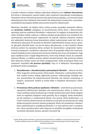 Projekt „Model systemu wdrażania i upowszechniania kształcenia na odległość w uczeniu się przez całe życie”
Projekt współfinansowany ze środków Unii Europejskiej w ramach Europejskiego Funduszu Społecznego
Podstawy hotelarstwa
17
Z punktu widzenia nośnika reklamy najbardziej efektywna jest reklama internetowa,
bez której w dzisiejszych czasach trudno sobie wyobrazić komunikację marketingową.
Posiadanie strony internetowej powinno być powszechną praktyką, a na stronach często
odwiedzanych przez lokalnych internautów lub skojarzonych tematycznie z prowadzo-
ną działalnością pożądane byłoby umieszczenie banerów reklamowych.
Odmienny charakter od reklamy, którą cechuje przede wszystkim masowość odbioru,
ma promocja osobista, polegająca na prezentowaniu oferty firmy i aktywizowaniu
sprzedaży podczas osobistych kontaktów z nabywcami. Ze względu na bezpośredni cha-
rakter kontaktu między nadawcą a odbiorcą działań promocyjnych oraz możliwość do-
stosowywania prezentowanych argumentów do potrzeb nabywcy promocja osobista
jest najbardziej skuteczną formą komunikacji, jednak wykorzystana może być tylko w
określonych sytuacjach. W stosunku do klientów indywidualnych stosuje się ją w sytua-
cji, gdy gość odwiedzi hotel i nie jest do końca zdecydowany, co chce zamówić. Można
wówczas polecić mu specjalną ofertę, zachęcić do skorzystania z programów lojalno-
ściowych, przekonać o zasadności częstszych wizyt. W przypadku odbiorców instytucjo-
nalnych (zakłady pracy) zastosowanie promocji osobistej jest wręcz obowiązkowe. Tego
typu współpraca jest z reguły długookresowa, warto więc dołożyć starań, by usatysfak-
cjonować klienta, a w efekcie samemu odnieść niemałe korzyści. Aby promocja osobista
była skuteczna, bardzo ważne jest dobre przygotowanie osoby promującej ofertę oraz
znajomość wszystkich faz procesu sprzedaży. Fazy te w kolejności chronologicznej
przedstawić można następująco:
1. Wyszukiwanie i charakterystyka potencjalnych klientów – dotarcie do firm,
które mogą być zainteresowane ofertą hotelu. Informacje o potencjalnych klien-
tach uzyskać można, śledząc ogłoszenia prasowe, wykorzystując kontakty wła-
sne, pracowników lub dotychczasowych klientów, jak również uczestnicząc w
targach i wystawach. Znaleźć je można także w książkach adresowych i telefo-
nicznych.
2. Prezentacja oferty podczas spotkania z klientem – jeżeli klient po pierwszym,
najczęściej telefonicznym kontakcie jest zainteresowany ofertą, w trakcie roz-
mowy osobistej należy przekonać go, iż dzięki świadczonym przez firmę usługom
może on najpełniej zaspokoić swoje potrzeby. By to osiągnąć, trzeba dowiedzieć
się jak najwięcej o oczekiwaniach klienta oraz poznać ofertę konkurencji, a w
czasie rozmowy skoncentrować się właśnie na mocnych (w porównaniu do usług
konkurencyjnych) stronach własnej propozycji. Warto też przedstawić rekomen-
dacje zadowolonych ze współpracy klientów, a w razie oporów mieć w zanadrzu
tzw. ofertę specjalną, która może dotyczyć na przykład szczególnie atrakcyjnych
warunków sprzedaży, dostaw, upustów cenowych itp.
 