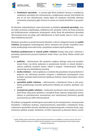 Projekt „Model systemu wdrażania i upowszechniania kształcenia na odległość w uczeniu się przez całe życie”
Projekt współfinansowany ze środków Unii Europejskiej w ramach Europejskiego Funduszu Społecznego
Podstawy hotelarstwa
18
3. Zamknięcie sprzedaży – w sytuacji gdy klient podejmie decyzję o współpracy,
zamknięcie sprzedaży jest równoznaczne z podpisaniem umowy. Jeśli jednak nie
jest on od razu zdecydowany, należy dążyć do uzyskania chociażby obietnicy
rozważenia propozycji, gdyż stwarza to szansę na rozwój kontaktów w przyszło-
ści.
Do klientów indywidualnych często kierowane są działania promocji sprzedaży, zwa-
nej także promocją uzupełniającą, dodatkową lub specjalną. Celem tej formy promocji
jest krótkookresowe zwiększenie atrakcyjności oferty firmy dla pobudzenia sprzedaży
oferowanych przez nią usług, czyli oddziaływanie w myśl zasady „kup tu i teraz, a uzy-
skasz dodatkową korzyść”.
Kolejnym sposobem na poinformowanie klientów o ofercie usługowej hotelu jest public
relations (propaganda marketingowa), której zadaniem jest przede wszystkim stwo-
rzenie atrakcyjnego wizerunku firmy i pozyskanie zaufania opinii publicznej.
Działania podejmowane w ramach public relations budują silną więź z klientem i
prowadzą wytworzenia poczucia lojalności wobec firmy i jej oferty. Można wśród nich
wyróżnić:
 publicity – informowanie dla uzyskania rozgłosu, którego cechą jest przedsta-
wianie firmy i jej oferty wyłącznie w pozytywnym świetle; w ramach działań z
zakresu publicity wyróżnić można: udział w targach i konferencjach, lobbing,
sponsoring oraz identyfikację wizualną.
 media relations – stała współpraca z mediami dla pozyskania ich przychylności i
poparcia, np. informacje prasowe związane z działaniami promującymi nowy
produkt, wywiady okolicznościowe (jubileusz hotelu), relacje telewizyjne z drzwi
otwartych.
 sąsiedzkie public relations – informowanie o działalności firmy w celu pozy-
skania pozytywnego stosunku społeczności lokalnej, jej zaufania, aprobaty i po-
parcia.
 wewnętrzne public relations – budowanie życzliwych relacji między pracowni-
kami firmy; służą temu spotkania z zarządem firmy, imprezy integracyjne, komu-
nikacja za pośrednictwem wewnętrznej sieci internetowej (Intranetu), gazetki
pracowniczej czy tablic informacyjnych.
W praktyce propaganda marketingowa sprowadza się do nawiązywania i utrzymywania
kontaktów z lokalnymi mediami, rozpowszechniania materiałów o działalności firmy,
rozdawania upominków (teczek, kalendarzy) przypominających o istnieniu firmy, orga-
nizowania spotkań, przyjęć, bankietów, na które zapraszani są kluczowi klienci, przed-
 