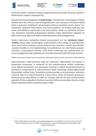 Projekt „Model systemu wdrażania i upowszechniania kształcenia na odległość w uczeniu się przez całe życie”
Projekt współfinansowany ze środków Unii Europejskiej w ramach Europejskiego Funduszu Społecznego
Podstawy hotelarstwa
19
stawiciele mediów i lokalnych władz, przygotowywania materiałów dla prasy, udziału w
konferencjach, targach, sympozjach itp.
Specyficzną formą propagandy jest sponsoring, tj. finansowanie i wspomaganie różnych
dziedzin życia dla realizacji celów propagandowych, czyli uzyskania i utrwalenia dobrej
opinii o sponsorze. Działalność sponsoringowa dotyczy najczęściej sportu, imprez roz-
rywkowych, wydarzeń kulturalnych, choć może przybierać też bardziej społeczny cha-
rakter, jeśli obiektem wspieranym są np. domy dziecka, szkoły czy schroniska dla zwie-
rząt. Oczywiście wszystkie podejmowane działania trzeba odpowiednio nagłośnić, bo
tylko wtedy nasza aktywność będzie miała odpowiedni efekt propagandowy.
Bardzo skutecznym narzędziem działań promocyjnych jest tzw. promocja bezpo-
średnia (zwana także marketingiem bezpośrednim), która polega na wykorzystaniu
przez hotel listów, telefonów, poczty elektronicznej, Internetu i innych nieosobistych
narzędzi kontaktu w celu bezpośredniego komunikowania się z określonymi grupami
obecnych i potencjalnych klientów. Gość hotelu traktowany jest indywidualnie, po-
przez uwzględnienie jego wyjątkowych i charakterystycznych tylko dla niego potrzeb.
Źródło: opracowanie własne autora na podstawie informacji zamieszczonych na portalu www.hotelarze.pl
Zaprezentowane środki promocji mogą być stosowane indywidualnie lub łączone w
kompozycje promocyjne, w zależności od celu podejmowanych działań marketingo-
wych. Zadania promocyjne oraz planowanie promocji w małych przedsiębiorstwach są
przeważnie umiejscowione w jednoosobowym dziale marketingu podporządkowanym
bezpośrednio szefowi firmy. Zarządzanie promocją polega na jej planowaniu, wdrażaniu
i kontroli. Sukces na rynku hotelarskim w dużej mierze zależy od właściwie przeprowa-
dzonej promocji usług. Można to zrobić we własnym zakresie lub zlecić profesjonalnym
agencjom. W obu przypadkach działania muszą być dobrze przemyślane, by przy niezbyt
dużych nakładach odnieść satysfakcjonujące efekty.
 