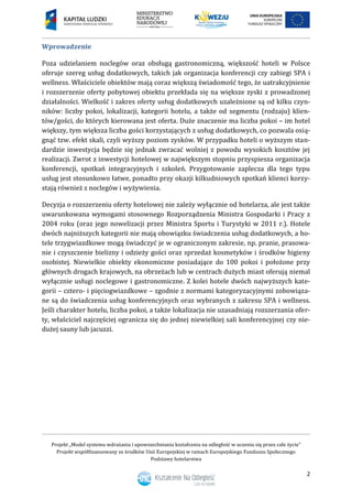 Projekt „Model systemu wdrażania i upowszechniania kształcenia na odległość w uczeniu się przez całe życie”
Projekt współfinansowany ze środków Unii Europejskiej w ramach Europejskiego Funduszu Społecznego
Podstawy hotelarstwa
2
Wprowadzenie
Poza udzielaniem noclegów oraz obsługą gastronomiczną, większość hoteli w Polsce
oferuje szereg usług dodatkowych, takich jak organizacja konferencji czy zabiegi SPA i
wellness. Właściciele obiektów mają coraz większą świadomość tego, że uatrakcyjnienie
i rozszerzenie oferty pobytowej obiektu przekłada się na większe zyski z prowadzonej
działalności. Wielkość i zakres oferty usług dodatkowych uzależnione są od kilku czyn-
ników: liczby pokoi, lokalizacji, kategorii hotelu, a także od segmentu (rodzaju) klien-
tów/gości, do których kierowana jest oferta. Duże znaczenie ma liczba pokoi – im hotel
większy, tym większa liczba gości korzystających z usług dodatkowych, co pozwala osią-
gnąć tzw. efekt skali, czyli wyższy poziom zysków. W przypadku hoteli o wyższym stan-
dardzie inwestycja będzie się jednak zwracać wolniej z powodu wysokich kosztów jej
realizacji. Zwrot z inwestycji hotelowej w największym stopniu przyspiesza organizacja
konferencji, spotkań integracyjnych i szkoleń. Przygotowanie zaplecza dla tego typu
usług jest stosunkowo łatwe, ponadto przy okazji kilkudniowych spotkań klienci korzy-
stają również z noclegów i wyżywienia.
Decyzja o rozszerzeniu oferty hotelowej nie zależy wyłącznie od hotelarza, ale jest także
uwarunkowana wymogami stosownego Rozporządzenia Ministra Gospodarki i Pracy z
2004 roku (oraz jego nowelizacji przez Ministra Sportu i Turystyki w 2011 r.). Hotele
dwóch najniższych kategorii nie mają obowiązku świadczenia usług dodatkowych, a ho-
tele trzygwiazdkowe mogą świadczyć je w ograniczonym zakresie, np. pranie, prasowa-
nie i czyszczenie bielizny i odzieży gości oraz sprzedaż kosmetyków i środków higieny
osobistej. Niewielkie obiekty ekonomiczne posiadające do 100 pokoi i położone przy
głównych drogach krajowych, na obrzeżach lub w centrach dużych miast oferują niemal
wyłącznie usługi noclegowe i gastronomiczne. Z kolei hotele dwóch najwyższych kate-
gorii – cztero- i pięciogwiazdkowe – zgodnie z normami kategoryzacyjnymi zobowiąza-
ne są do świadczenia usług konferencyjnych oraz wybranych z zakresu SPA i wellness.
Jeśli charakter hotelu, liczba pokoi, a także lokalizacja nie uzasadniają rozszerzania ofer-
ty, właściciel najczęściej ogranicza się do jednej niewielkiej sali konferencyjnej czy nie-
dużej sauny lub jacuzzi.
 