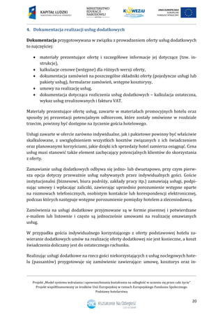 Projekt „Model systemu wdrażania i upowszechniania kształcenia na odległość w uczeniu się przez całe życie”
Projekt współfinansowany ze środków Unii Europejskiej w ramach Europejskiego Funduszu Społecznego
Podstawy hotelarstwa
20
4. Dokumentacja realizacji usług dodatkowych
Dokumentacja przygotowywana w związku z prowadzeniem oferty usług dodatkowych
to najczęściej:
 materiały prezentujące ofertę i szczegółowe informacje jej dotyczące (tzw. in-
strukcje),
 kalkulacje cenowe (wstępne) dla różnych wersji oferty,
 dokumentacja zamówień na poszczególne składniki oferty (pojedyncze usługi lub
pakiety usług), formularze zamówień, wstępne kosztorysy,
 umowy na realizację usług,
 dokumentacja dotycząca rozliczenia usług dodatkowych – kalkulacja ostateczna,
wykaz usług zrealizowanych i faktura VAT.
Materiały prezentujące ofertę usług, zawarte w materiałach promocyjnych hotelu oraz
sposoby jej prezentacji potencjalnym odbiorcom, które zostały omówione w rozdziale
trzecim, powinny być dostępne na życzenie gościa hotelowego.
Usługi zawarte w ofercie zarówno indywidualne, jak i pakietowe powinny być właściwie
skalkulowane, z uwzględnieniem wszystkich kosztów związanych z ich świadczeniem
oraz planowanymi korzyściami, jakie dzięki ich sprzedaży hotel zamierza osiągnąć. Cena
usług musi stanowić także element zachęcający potencjalnych klientów do skorzystania
z oferty.
Zamawianie usług dodatkowych odbywa się jedno- lub dwuetapowo, przy czym pierw-
sza opcja dotyczy przeważnie usług nabywanych przez indywidualnych gości. Goście
instytucjonalni (biznesowi, biura podróży, zakłady pracy itp.) zamawiają usługi, podpi-
sując umowy i wpłacając zaliczki, zawierając uprzednio porozumienie wstępne oparte
na rozmowach telefonicznych, osobistym kontakcie lub korespondencji elektronicznej,
podczas których następuje wstępne porozumienie pomiędzy hotelem a zleceniodawcą.
Zamówienia na usługi dodatkowe przyjmowane są w formie pisemnej i potwierdzane
e-mailem lub listownie i często są jednocześnie umowami na realizację omawianych
usług.
W przypadku gościa indywidualnego korzystającego z oferty podstawowej hotelu za-
wieranie dodatkowych umów na realizację oferty dodatkowej nie jest konieczne, a koszt
świadczenia doliczany jest do ostatecznego rachunku.
Realizując usługi dodatkowe na rzecz gości niekorzystających z usług noclegowych hote-
lu (passantów) przygotowuje się zamówienie zawierające: umowę, kosztorys oraz in-
 