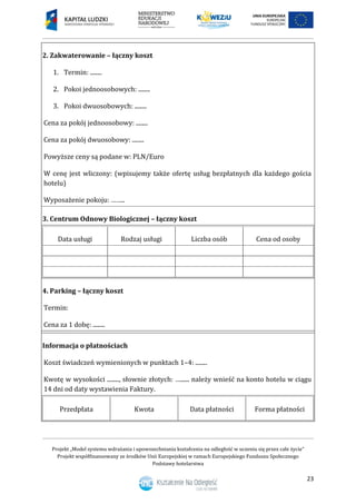 Projekt „Model systemu wdrażania i upowszechniania kształcenia na odległość w uczeniu się przez całe życie”
Projekt współfinansowany ze środków Unii Europejskiej w ramach Europejskiego Funduszu Społecznego
Podstawy hotelarstwa
23
2. Zakwaterowanie – łączny koszt
1. Termin: ........
2. Pokoi jednoosobowych: ........
3. Pokoi dwuosobowych: ........
Cena za pokój jednoosobowy: ........
Cena za pokój dwuosobowy: ........
Powyższe ceny są podane w: PLN/Euro
W cenę jest wliczony: (wpisujemy także ofertę usług bezpłatnych dla każdego gościa
hotelu)
Wyposażenie pokoju: ……..
3. Centrum Odnowy Biologicznej – łączny koszt
Data usługi Rodzaj usługi Liczba osób Cena od osoby
4. Parking – łączny koszt
Termin:
Cena za 1 dobę: ........
Informacja o płatnościach
Koszt świadczeń wymienionych w punktach 1–4: ........
Kwotę w wysokości ........, słownie złotych: …...... należy wnieść na konto hotelu w ciągu
14 dni od daty wystawienia Faktury.
Przedpłata Kwota Data płatności Forma płatności
 