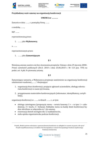 Projekt „Model systemu wdrażania i upowszechniania kształcenia na odległość w uczeniu się przez całe życie”
Projekt współfinansowany ze środków Unii Europejskiej w ramach Europejskiego Funduszu Społecznego
Podstawy hotelarstwa
25
Przykładowy wzór umowy na organizację konferencji
UMOWA nr …………
Zawarta w dniu …….. r. pomiędzy firmą ……..
z siedzibą ……..,
NIP ……..
reprezentowaną przez:
1. …….. jako Wykonawcą
a ……..
reprezentowanym przez:
1. …….. jako Zamawiającym
§ 1
Niniejszą umowę zawiera się bez stosowania przepisów Ustawy z dnia 29 stycznia 2004r.
Prawo zamówień publicznych (Dz.U. 2010 z dnia 25.06.2010 r. Nr 113 poz. 759) na
podst. art. 4 pkt. 8 cytowanej ustawy.
§ 2
Zamawiający zamawia, a Wykonawca przyjmuje zamówienie na organizację konferencji
szkoleniowo-naukowej „……..”obejmujące:
1. organizację biura konferencji, przyjęcie zgłoszeń uczestników, obsługę sekreta-
riatu konferencji w czasie jej trwania,
2. przygotowanie materiałów konferencyjnych (informator, identyfikatory, certyfi-
katy),
organizacja konferencji w …….. w dniach …….. r., w tym:
 obsługa cateringowa (propozycje menu – serwis kawowy 3 × – w tym 1 × cało-
dzienny, 3 × lunch, 2 × kolacja). Dokładne menu na każdy dzień konferencji bę-
dzie określone w załączniku nr 1 do umowy,
 rezerwacja dwóch noclegów dla 12 wykładowców,
 stała opieka organizatorska podczas konferencji.
 
