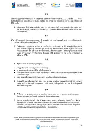 Projekt „Model systemu wdrażania i upowszechniania kształcenia na odległość w uczeniu się przez całe życie”
Projekt współfinansowany ze środków Unii Europejskiej w ramach Europejskiego Funduszu Społecznego
Podstawy hotelarstwa
26
§ 3
Zamawiający oświadcza, że w imprezie weźmie udział w dniu …….. r. około …….. osób.
Dokładna ilość uczestników znana będzie po przyjęciu zgłoszeń nie więcej jednak niż
150 osób.
1. Minimalna ilość uczestników imprezy nie może być mniejsza niż 100 osób, jed-
nak Zamawiający zastrzega, iż z ważnych powodów liczba uczestników może ulec
zmniejszeniu.
§ 4
Wartość zamówienia opisanego w § 1 powyżej nie przekroczy kwoty …….. zł (słownie:
…….. złotych) łącznie z podatkiem VAT.
2. Całkowitej zapłaty za realizację zamówienia opisanego w § 1 powyżej Zamawia-
jący zobowiązuje się dokonać po realizacji zamówienia przez Wykonawcę nie
później niż 14 dni od dnia dostarczenia Zamawiającemu i zaakceptowania przez
niego prawidłowo wystawionej faktury VAT, przelewem na konto wskazane w
fakturze VAT.
§ 5
1. Wykonawca zobowiązuje się do:
 przygotowania usługi gastronomicznej,
 przygotowania materiałów szkoleniowych,
 zabezpieczenia logistycznego zgodnego z zapotrzebowaniem zgłoszonym przez
Zamawiającego,
 inne niezbędne czynności wcześniej ustalone z Zamawiającym.
2. Szczegółowy zakres usługi oraz cenę strony ustalą w załączniku nr 2 do umowy,
który będzie stanowił integralną część umowy nie później niż na 10 dniu przed
terminem imprezy.
§ 6
1. Wykonawca gwarantuje, że w czasie trwania imprezy organizowanej na rzecz
Zamawiającego nie będzie odbywać się inna impreza.
2. Strony zgodnie oświadczają, iż Wykonawca ponosi odpowiedzialność za szkody
wyrządzone osobom trzecim na skutek działania lub zaniechania uczestników
szkolenia jak również za szkody wyrządzone uczestnikom szkolenia z przyczyn
obciążających Wykonawcę (działania i zaniechania).
 