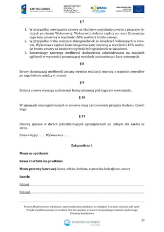 Projekt „Model systemu wdrażania i upowszechniania kształcenia na odległość w uczeniu się przez całe życie”
Projekt współfinansowany ze środków Unii Europejskiej w ramach Europejskiego Funduszu Społecznego
Podstawy hotelarstwa
27
§ 7
1. W przypadku rozwiązania umowy ze skutkiem natychmiastowym z przyczyn le-
żących po stronie Wykonawcy, Wykonawca dokona zapłaty na rzecz Zamawiają-
cego kary umownej w wysokości 20% wartości brutto umowy.
2. W przypadku braku realizacji któregokolwiek ze świadczeń wskazanych w umo-
wie, Wykonawca zapłaci Zamawiającemu karę umowną w wysokości 10% warto-
ści brutto umowy za każdorazowy brak któregokolwiek ze świadczeń.
3. Zamawiający zastrzega możliwość dochodzenia odszkodowania na zasadach
ogólnych w wysokości przenoszącej wysokość zastrzeżonych kary umownych.
§ 8
Strony dopuszczają możliwość zmiany terminu realizacji imprezy z ważnych powodów
po uzgodnieniu między stronami.
§ 9
Zmiana umowy wymaga zachowania formy pisemnej pod rygorem nieważności.
§ 10
W sprawach nieuregulowanych w umowie mają zastosowania przepisy Kodeksu Cywil-
nego.
§ 11
Umowę spisano w dwóch jednobrzmiących egzemplarzach po jednym dla każdej ze
stron.
Zamawiający …….. Wykonawca ……..
Załącznik nr 1
Menu na spotkanie
Kawa i herbata na powitanie
Menu przerwy kawowej: kawa, mleko, herbata, ciasteczka koktajlowe, owoce
Lunch:
I dzień………………………………………………………………………………….………………………………………
II dzień………………………………………..……………………………………………………………………….………
 