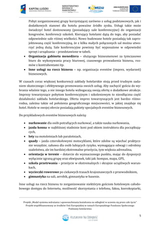 Projekt „Model systemu wdrażania i upowszechniania kształcenia na odległość w uczeniu się przez całe życie”
Projekt współfinansowany ze środków Unii Europejskiej w ramach Europejskiego Funduszu Społecznego
Podstawy hotelarstwa
5
Pobyt zorganizowanej grupy korzystającej zarówno z usług podstawowych, jak i
dodatkowych stanowi dla hotelu poważne źródło zysku. Usługi takie może
świadczyć hotel dostosowany (posiadający sale konferencyjne) do organizacji
kongresów, konferencji szkoleń. Kierujący hotelami dążą do tego, aby posiadać
odpowiednie sale różnej wielkości. Nowo budowane hotele posiadają tak zapro-
jektowaną część konferencyjną, że z kilku małych połączonych sal można utwo-
rzyć jedną dużą. Sale konferencyjne powinny być wyposażone w odpowiedni
sprzęt i urządzania – przedstawione w tabeli.
 Organizacja gabinetu menedżera – służącego biznesmenowi za tymczasowe
biuro do wykonywania pracy biurowej, czasowego prowadzenia biznesu, roz-
mów z kontrahentami itp.
 Inne usługi na rzecz biznesu – np. organizacja eventów (imprez, wydarzeń)
biznesowych.
W czasach coraz większej konkurencji zakłady hotelarskie stoją przed trudnym zada-
niem skutecznego i efektywnego promowania swoich usług. Aby zachęcić gościa do wy-
brania właśnie tego, a nie innego hotelu wzbogacają swoją ofertę o dodatkowe atrakcje.
Imprezy towarzyszące pobytom konferencyjnym i szkoleniowym to nieodłączna część
działalności zakładu hotelarskiego. Oferta imprez towarzyszących jest bardzo różno-
rodna, zależna także od położenia geograficznego miejscowości, w jakiej znajduje się
hotel. Hotele w swojej ofercie posiadają pakiety specjalnych eventów biznesowych.
Do przykładowych eventów biznesowych należą:
 nurkowanie dla osób potrafiących nurkować, a także nauka nurkowania,
 jazda konna w najbliższej stadninie koni pod okiem instruktora dla początkują-
cych,
 loty na motolotniach lub paralotniach,
 quady – jazda czterokołowymi motocyklami, które zdolne są wjechać praktycz-
nie wszędzie; zabawa dla osób lubiących ryzyko, wymagająca odwagi i odrobiny
szaleństwa, ale im bardziej ekstremalne przeżycia, tym większa adrenalina,
 orientacja w terenie – dotarcie do wyznaczonego punktu, mając do dyspozycji
wyłącznie zgraną grupę oraz ekwipunek, taki jak: kompas, mapa, GPS,
 szkoła przetrwania – przeżycie w ekstremalnych i skrajnie uciążliwych warun-
kach,
 wycieczki rowerowe po ciekawych trasach krajoznawczych z przewodnikiem,
 gimnastyka na sali, aerobik, gimnastyka w basenie.
Inne usługi na rzecz biznesu to zorganizowanie niektórym gościom hotelowym całodo-
bowego dostępu do Internetu, możliwość skorzystania z telefonu, faksu, kserokopiarki,
 