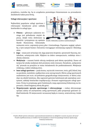 Projekt „Model systemu wdrażania i upowszechniania kształcenia na odległość w uczeniu się przez całe życie”
Projekt współfinansowany ze środków Unii Europejskiej w ramach Europejskiego Funduszu Społecznego
Podstawy hotelarstwa
6
projektora, rzutnika itp. Są to urządzenia pozwalające biznesmenom na prowadzenie
działalności także poza firmą.
Usługi rekreacyjne i sportowe
Najbardziej popularne usługi sportowe i
rekreacyjne świadczone przez zakłady
hotelarskie to usługi typu:
 Fitness – głównym zadaniem tre-
ningu jest pobudzenie mięśni do
pracy, dzięki temu dotleniane są
komórki i przyspiesza się spalanie
tkanki tłuszczowej. Gimnastyka
wzmacnia serce, usprawnia pracę płuc i krwioobiegu. Poprawia wygląd, sylwet-
kę, a tym samym humor. Ćwiczenia rozciągające zmniejszają napięcie i likwidują
stres.
 Joga – znana jest od tysięcy lat. Joga poprawia krążenie, sprawność fizyczną, me-
tabolizm, uelastycznia ciało. Wpływa na dobre samopoczucie, redukuje stres i
obniża ciśnienie.
 Medytacje – czasami hotele oferują medytacje pod okiem specjalisty. Znana od
tysięcy lat sztuka medytacji dziś przeżywa swój renesans. Świadome „wyłączenie
się” pozwala na przejście ze stanu świadomości do podświadomości. Medytacje
relaksują, a także redukują stres.
 Inne usługi sportowe – jazda konna, wycieczki rowerowe, tenis, golf, bilard, loty
na paralotni, motolotni, wędkarstwo oraz szereg innych. Oferta usług sportowych
uzależniona jest m.in. od położenia geograficznego miejscowości, w której znaj-
duje się obiekt hotelowy. Aby zapewnić gościom hotelowym jak największy asor-
tyment, zakłady hotelarskie współpracują z firmami organizującymi usługi spor-
towe. Firmy te przyjmując gości hotelowych, mają zapewnioną frekwencję na im-
prezach, a hotel bogatszą ofertę dla gości.
 Wypożyczanie sprzętu sportowego i rekreacyjnego – rodzaj oferowanego
sprzętu zależy od asortymentu usług sportowych, jakie proponuje gościowi za-
kład hotelarski. W miejscowości wczasowej będą to rowery, wiatrochrony, leżaki
itp.
 