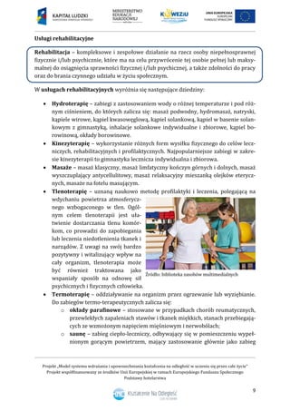 Projekt „Model systemu wdrażania i upowszechniania kształcenia na odległość w uczeniu się przez całe życie”
Projekt współfinansowany ze środków Unii Europejskiej w ramach Europejskiego Funduszu Społecznego
Podstawy hotelarstwa
9
Usługi rehabilitacyjne
Rehabilitacja – kompleksowe i zespołowe działanie na rzecz osoby niepełnosprawnej
fizycznie i/lub psychicznie, które ma na celu przywrócenie tej osobie pełnej lub maksy-
malnej do osiągnięcia sprawności fizycznej i/lub psychicznej, a także zdolności do pracy
oraz do brania czynnego udziału w życiu społecznym.
W usługach rehabilitacyjnych wyróżnia się następujące dziedziny:
 Hydroterapię – zabiegi z zastosowaniem wody o różnej temperaturze i pod róż-
nym ciśnieniem, do których zalicza się: masaż podwodny, hydromasaż, natryski,
kąpiele wirowe, kąpiel kwasowęglową, kąpiel solankową, kąpiel w basenie solan-
kowym z gimnastyką, inhalacje solankowe indywidualne i zbiorowe, kąpiel bo-
rowinową, okłady borowinowe.
 Kinezyterapię – wykorzystanie różnych form wysiłku fizycznego do celów lecz-
niczych, rehabilitacyjnych i profilaktycznych. Najpopularniejsze zabiegi w zakre-
sie kinezyterapii to gimnastyka lecznicza indywidualna i zbiorowa.
 Masaże – masaż klasyczny, masaż limfatyczny kończyn górnych i dolnych, masaż
wyszczuplający antycellulitowy, masaż relaksacyjny mieszanką olejków eterycz-
nych, masaże na fotelu masującym.
 Tlenoterapię – uznaną naukowo metodę profilaktyki i leczenia, polegającą na
wdychaniu powietrza atmosferycz-
nego wzbogaconego w tlen. Ogól-
nym celem tlenoterapii jest uła-
twienie dostarczania tlenu komór-
kom, co prowadzi do zapobiegania
lub leczenia niedotlenienia tkanek i
narządów. Z uwagi na swój bardzo
pozytywny i witalizujący wpływ na
cały organizm, tlenoterapia może
być również traktowana jako
wspaniały sposób na odnowę sił
psychicznych i fizycznych człowieka.
 Termoterapię – oddziaływanie na organizm przez ogrzewanie lub wyziębianie.
Do zabiegów termo-terapeutycznych zalicza się:
o okłady parafinowe – stosowane w przypadkach chorób reumatycznych,
przewlekłych zapaleniach stawów i tkanek miękkich, stanach przebiegają-
cych ze wzmożonym napięciem mięśniowym i nerwobólach;
o saunę – zabieg ciepło-leczniczy, odbywający się w pomieszczeniu wypeł-
nionym gorącym powietrzem, mający zastosowanie głównie jako zabieg
 