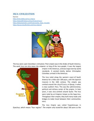 INCA CIVILIZATION
Sources:
https://kids.kiddle.co/Inca_Empire
https://www.dkfindout.com/us/history/incas/
https://www.ducksters.com/history/aztec_maya_inca.php
https://easyscienceforkids.com/inca-empire/
The Inca were apre-Columbian civilization.Their empire was in the Andes of South America.
The word Inca can also mean the emperor or king of the Inca people. It was the largest
empire in the Americas, and was large even by world
standards. It existed shortly before Christopher
Columbus arrived in the Americas.
The Inca ruled along the western coast of South
America for a little over 100 years, until the Spanish
invasion in the 16th century. The empire was
centred around the city of Cusco, or Qosqo, in what
is now southern Peru. This was the administrative,
political and military center of the empire. In later
years, it was also centred around Quito. The Inca
were ruled by an Emperor known as the Sapa Inca.
Throughout their empire, they built many roads and
bridges to make travel between their communities
easy.
The Inca Empire was called Tawantinsuyo in
Quechua, which means "four regions". The empire only lasted for about 100 years as the
 