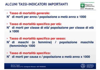 Martino Trapani
Direzione Medica P.O. Garbagnate Milanese –ASST RHODENSE
ALCUNI TASSI-INDICATORI IMPORTANTI
• Tasso di mortalità generale:
N di morti per anno / popolazione a metà anno x 1000
• Tasso di mortalità speciﬁco per età:
N di morti per classe di età/ popolazione per classe di età
x 1000
• Tasso di mortalità speciﬁco per sesso:
N di maschi (o femmine) / popolazione maschile
(femminile)x 1000
• Tasso di mortalità speciﬁco:
N di morti per causa x / popolazione a metà anno x 1000
 